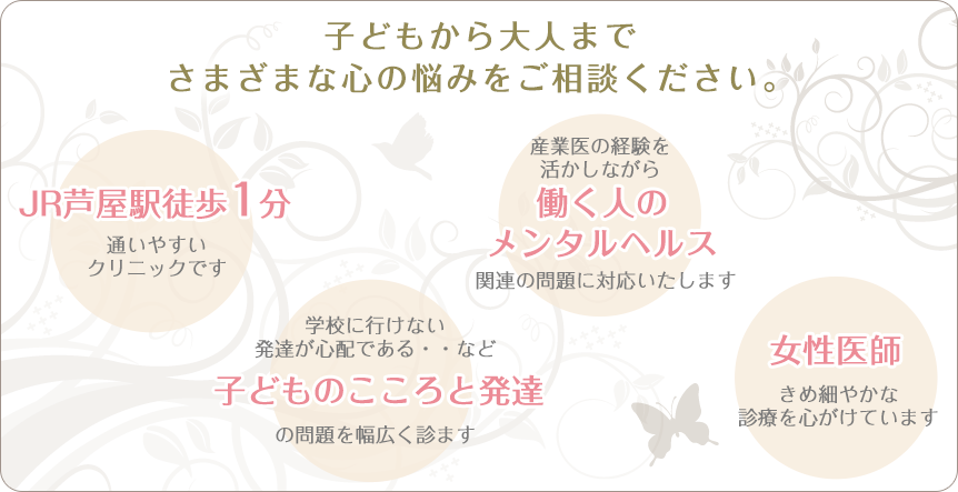 子ども・大人を問わずさまざまな心のお悩みをサポートいたします。JR芦屋駅1分で西宮市や三宮市など神戸方面からも通いやすいクリニックです。女性医師としてきめ細やかな診療を行っています。学校になじめない落ち着きがない・・など子どものこころの問題から産業医の経験を活かした職場のメンタルヘルス関連の問題まで幅広く対応いたします。